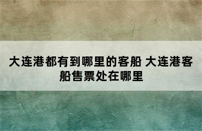 大连港都有到哪里的客船 大连港客船售票处在哪里